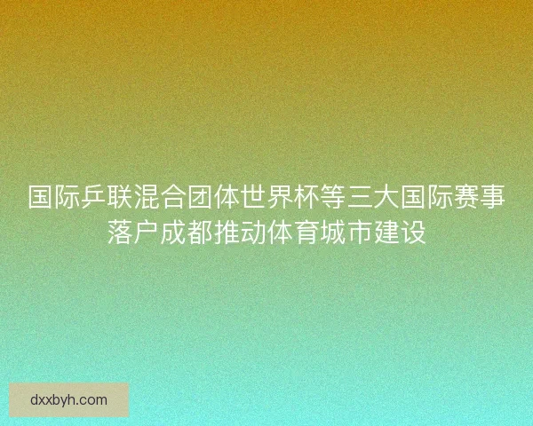 国际乒联混合团体世界杯等三大国际赛事落户成都推动体育城市建设