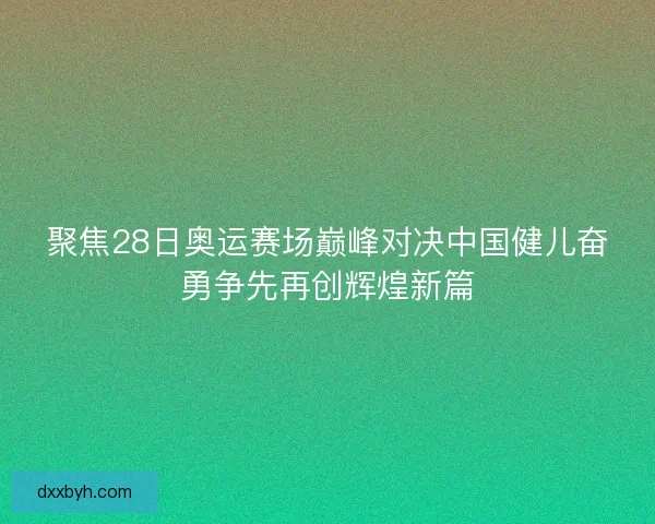 聚焦28日奥运赛场巅峰对决中国健儿奋勇争先再创辉煌新篇