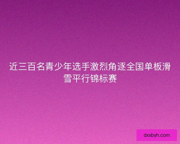 近三百名青少年选手激烈角逐全国单板滑雪平行锦标赛