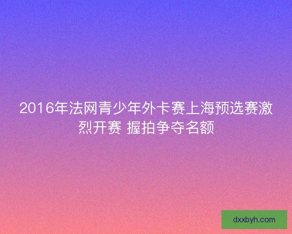 2016年法网青少年外卡赛上海预选赛激烈开赛 握拍争夺名额