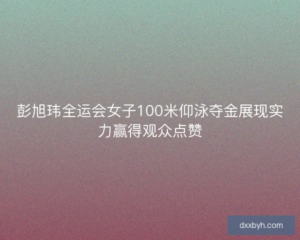 彭旭玮全运会女子100米仰泳夺金展现实力赢得观众点赞