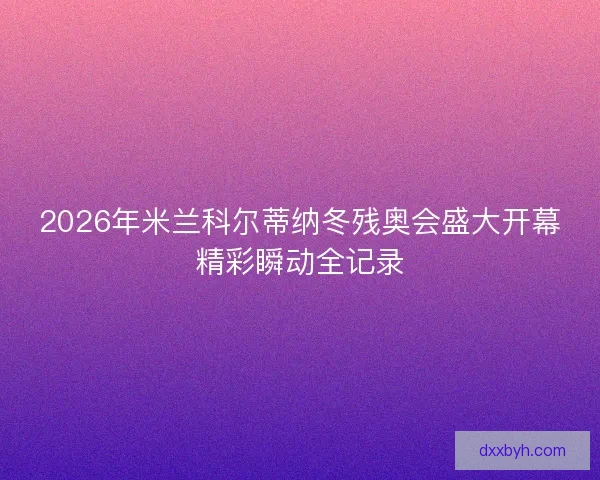 2026年米兰科尔蒂纳冬残奥会盛大开幕精彩瞬动全记录