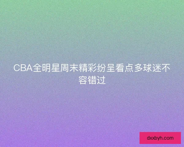 CBA全明星周末精彩纷呈看点多球迷不容错过